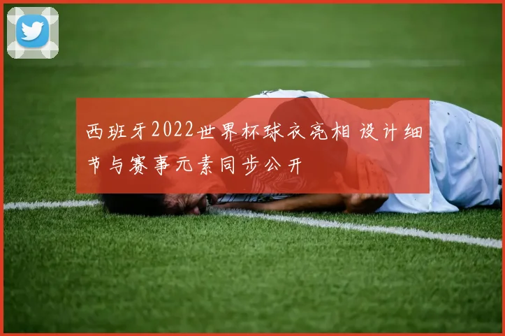 西班牙2022世界杯球衣亮相 设计细节与赛事元素同步公开
