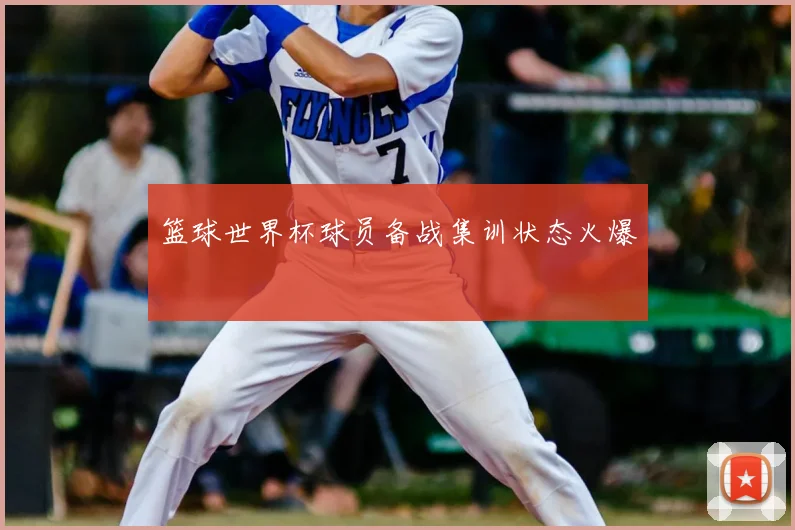 篮球世界杯球员备战集训状态火爆